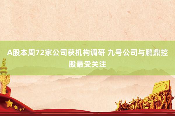 A股本周72家公司获机构调研 九号公司与鹏鼎控股最受关注