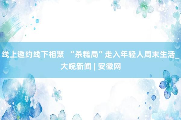 线上邀约线下相聚  “杀糕局”走入年轻人周末生活_大皖新闻 | 安徽网
