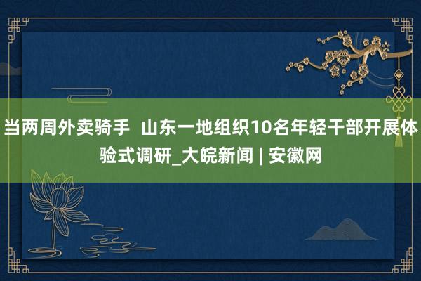 当两周外卖骑手  山东一地组织10名年轻干部开展体验式调研_大皖新闻 | 安徽网