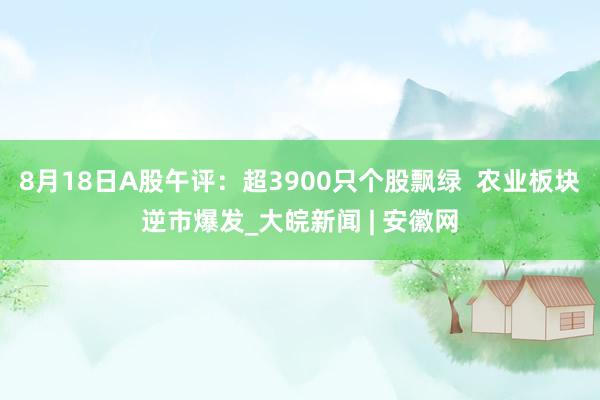 8月18日A股午评：超3900只个股飘绿  农业板块逆市爆发_大皖新闻 | 安徽网