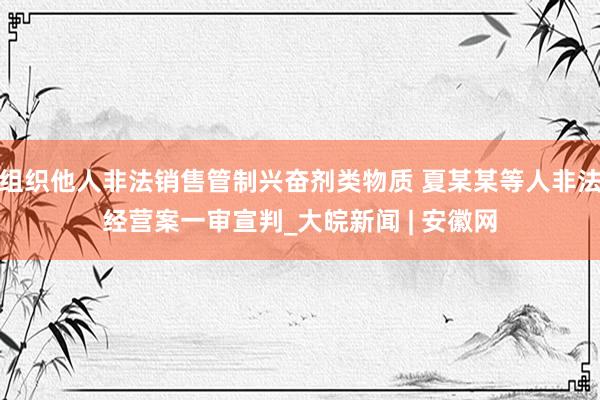 组织他人非法销售管制兴奋剂类物质 夏某某等人非法经营案一审宣判_大皖新闻 | 安徽网