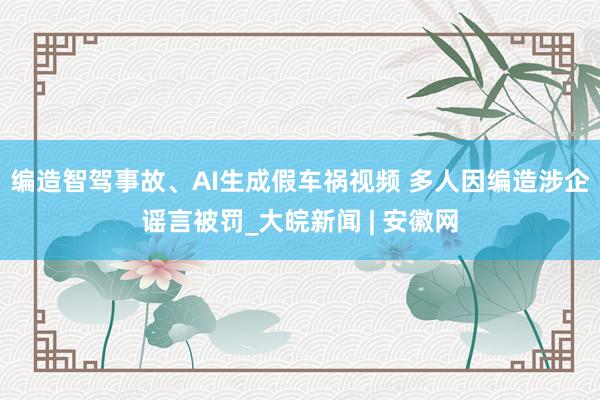 编造智驾事故、AI生成假车祸视频 多人因编造涉企谣言被罚_大皖新闻 | 安徽网