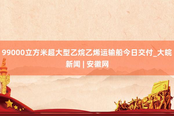 99000立方米超大型乙烷乙烯运输船今日交付_大皖新闻 | 安徽网