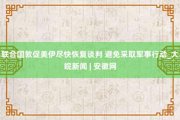 联合国敦促美伊尽快恢复谈判 避免采取军事行动_大皖新闻 | 安徽网
