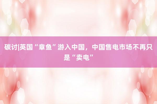 碳讨|英国“章鱼”游入中国，中国售电市场不再只是“卖电”