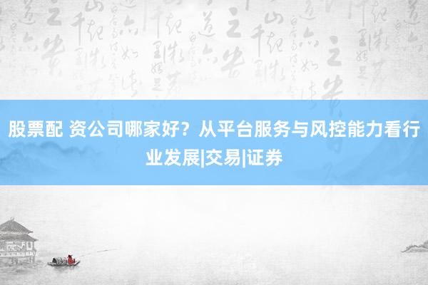 股票配 资公司哪家好？从平台服务与风控能力看行业发展|交易|证券