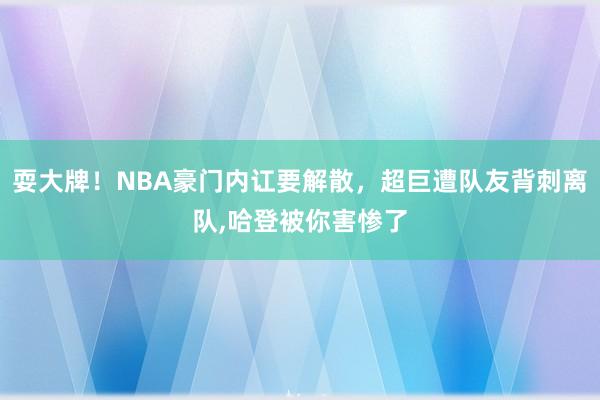 耍大牌！NBA豪门内讧要解散，超巨遭队友背刺离队,哈登被你害惨了