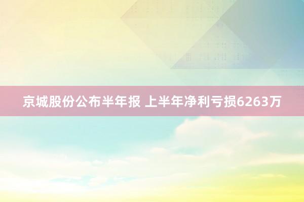 京城股份公布半年报 上半年净利亏损6263万