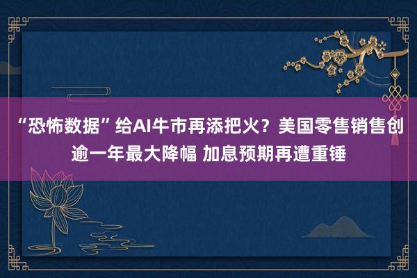 “恐怖数据”给AI牛市再添把火？美国零售销售创逾一年最大降幅 加息预期再遭重锤
