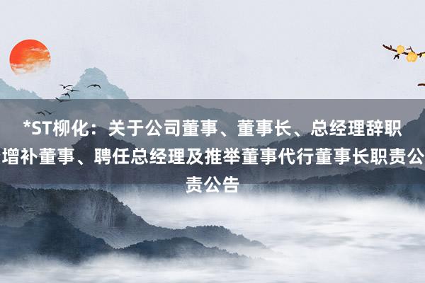 *ST柳化：关于公司董事、董事长、总经理辞职暨增补董事、聘任总经理及推举董事代行董事长职责公告