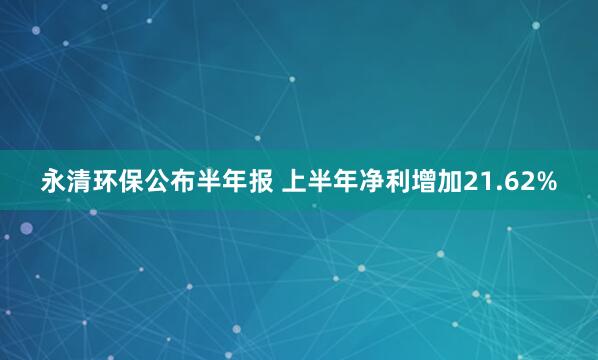 永清环保公布半年报 上半年净利增加21.62%