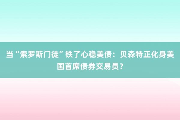 当“索罗斯门徒”铁了心稳美债：贝森特正化身美国首席债券交易员？