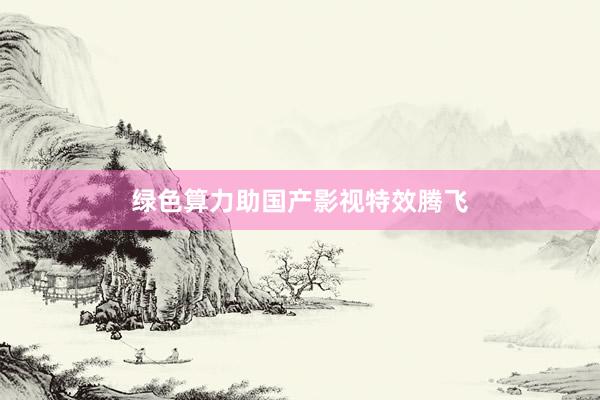 绿色算力助国产影视特效腾飞