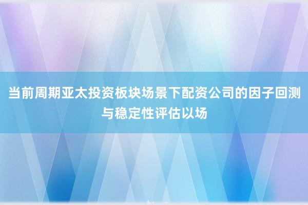 当前周期亚太投资板块场景下配资公司的因子回测与稳定性评估以场
