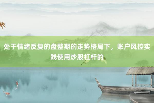 处于情绪反复的盘整期的走势格局下，账户风控实践使用炒股杠杆的