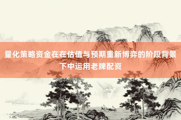 量化策略资金在在估值与预期重新博弈的阶段背景下中运用老牌配资