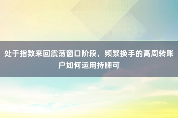 处于指数来回震荡窗口阶段，频繁换手的高周转账户如何运用持牌可