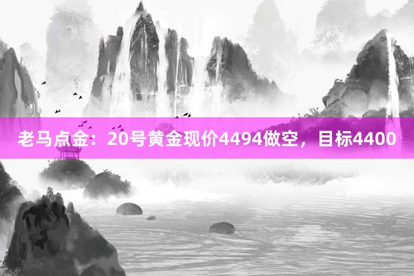 老马点金：20号黄金现价4494做空，目标4400