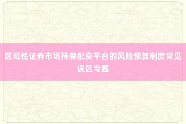 区域性证券市场持牌配资平台的风险预算制度常见误区专题