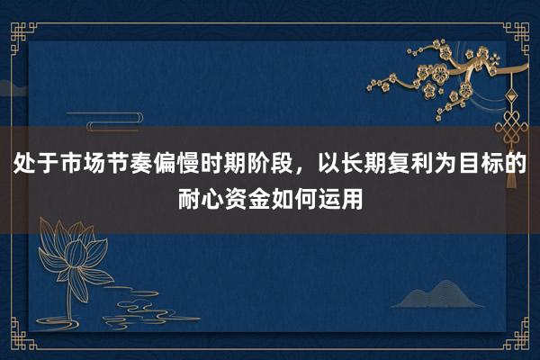 处于市场节奏偏慢时期阶段，以长期复利为目标的耐心资金如何运用