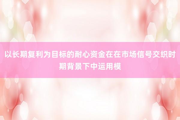 以长期复利为目标的耐心资金在在市场信号交织时期背景下中运用模