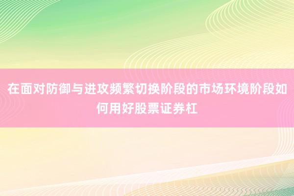 在面对防御与进攻频繁切换阶段的市场环境阶段如何用好股票证券杠