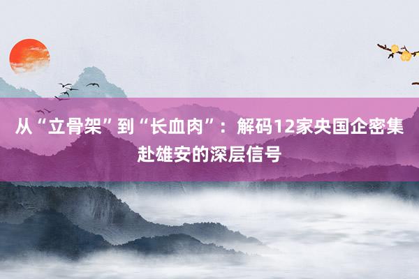 从“立骨架”到“长血肉”：解码12家央国企密集赴雄安的深层信号