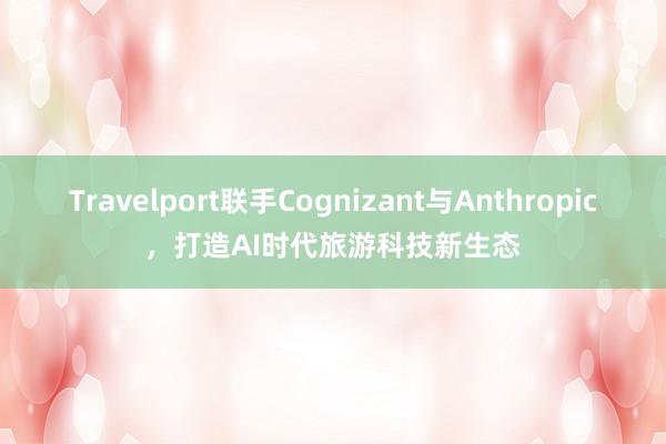 Travelport联手Cognizant与Anthropic，打造AI时代旅游科技新生态