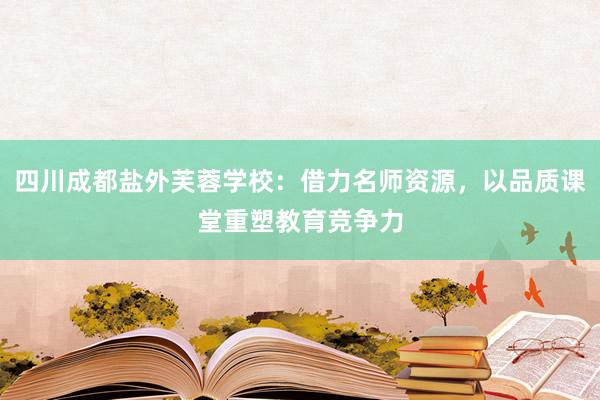 四川成都盐外芙蓉学校：借力名师资源，以品质课堂重塑教育竞争力