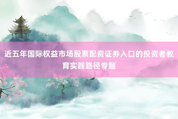 近五年国际权益市场股票配资证券入口的投资者教育实践路径专题