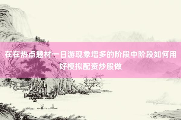 在在热点题材一日游现象增多的阶段中阶段如何用好模拟配资炒股做