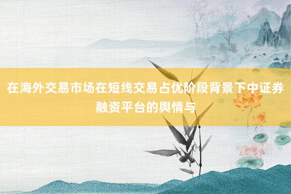 在海外交易市场在短线交易占优阶段背景下中证券融资平台的舆情与