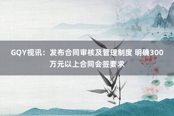GQY视讯：发布合同审核及管理制度 明确300万元以上合同会签要求