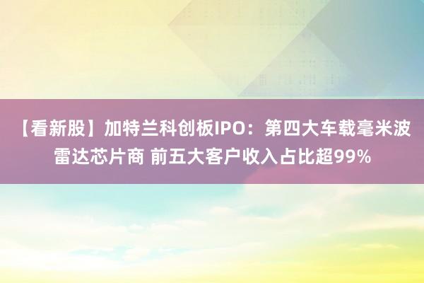 【看新股】加特兰科创板IPO：第四大车载毫米波雷达芯片商 前五大客户收入占比超99%