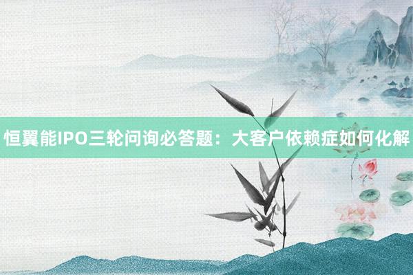 恒翼能IPO三轮问询必答题:大客户依赖症如何化解