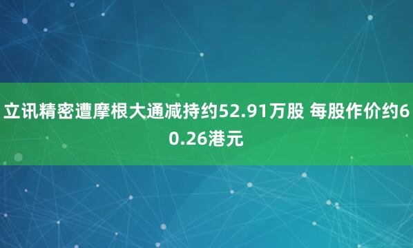 立讯精密遭摩根大通减持约52.91万股 每股作价约60.26港元