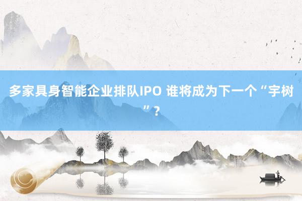 多家具身智能企业排队IPO 谁将成为下一个“宇树”？