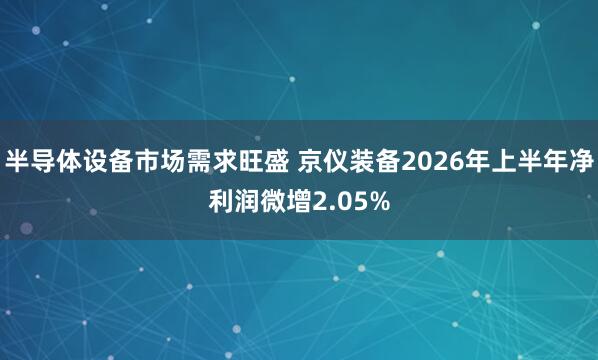 半导体设备市场需求旺盛 京仪装备2026年上半年净利润微增2.05%