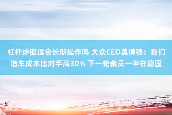 杠杆炒股适合长期操作吗 大众CEO奥博穆：我们造车成本比对手高30% 下一轮裁员一半在德国