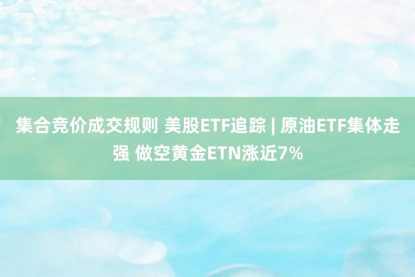 集合竞价成交规则 美股ETF追踪 | 原油ETF集体走强 做空黄金ETN涨近7%