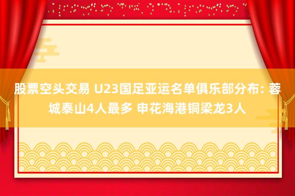 股票空头交易 U23国足亚运名单俱乐部分布: 蓉城泰山4人最多 申花海港铜梁龙3人
