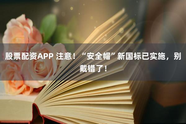股票配资APP 注意！“安全帽”新国标已实施，别戴错了！