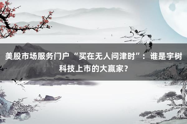 美股市场服务门户 “买在无人问津时”：谁是宇树科技上市的大赢家？
