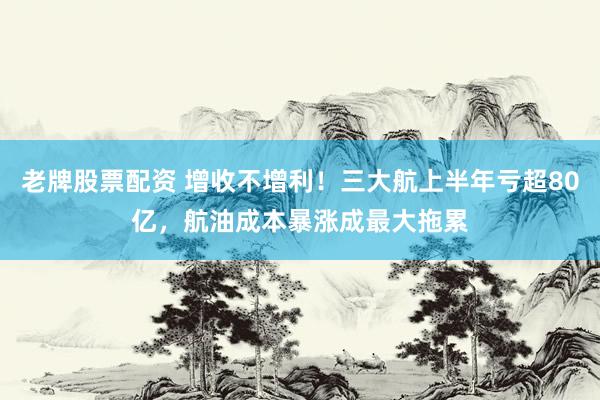 老牌股票配资 增收不增利！三大航上半年亏超80亿，航油成本暴涨成最大拖累