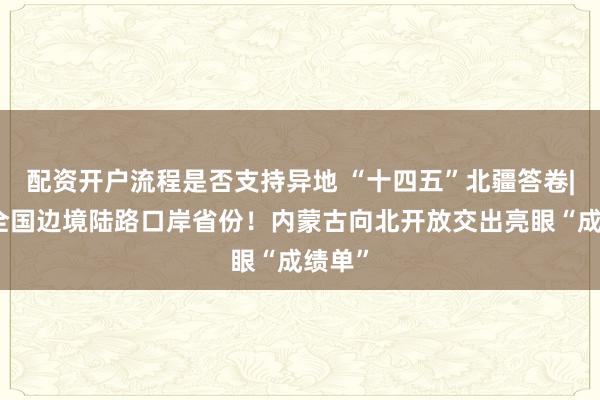配资开户流程是否支持异地 “十四五”北疆答卷|领跑全国边境陆路口岸省份！内蒙古向北开放交出亮眼“成绩单”
