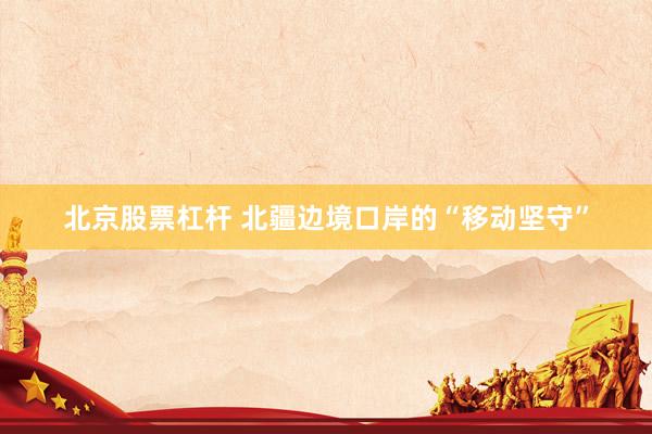 北京股票杠杆 北疆边境口岸的“移动坚守”