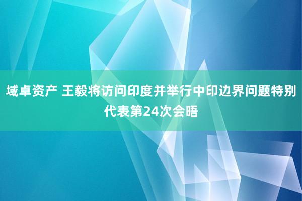 域卓资产 王毅将访问印度并举行中印边界问题特别代表第24次会晤