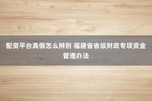 配资平台真假怎么辨别 福建省省级财政专项资金管理办法