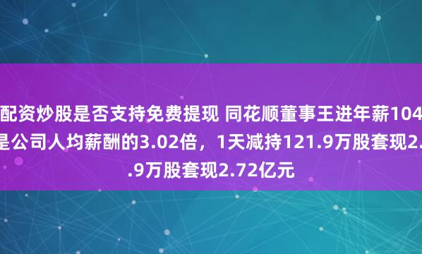 配资炒股是否支持免费提现 同花顺董事王进年薪104.1万元是公司人均薪酬的3.02倍，1天减持121.9万股套现2.72亿元