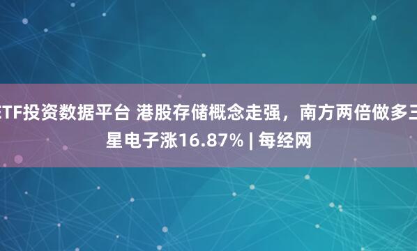ETF投资数据平台 港股存储概念走强，南方两倍做多三星电子涨16.87% | 每经网